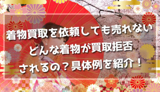 【着物買取を依頼しても売れない】どんな着物が買取拒否されるの？具体例を紹介！
