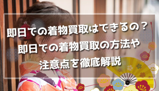 即日での着物買取はできるの？即日での着物買取の方法や注意点を徹底解説