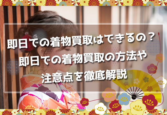 即日での着物買取はできるの？即日での着物買取の方法や注意点を徹底解説