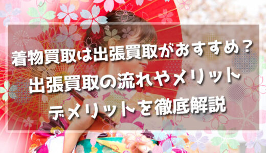 着物買取は出張買取がおすすめ？出張買取の流れやメリット、デメリットを徹底解説