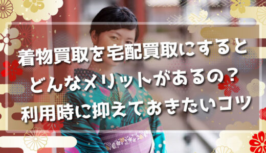 着物買取を宅配買取にするとどんなメリットがあるの？利用時に抑えておきたいコツとは