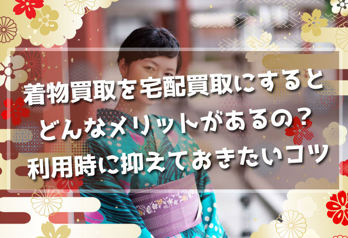着物買取を宅配買取にするとどんなメリットがあるの？利用時に抑えておきたいコツとは